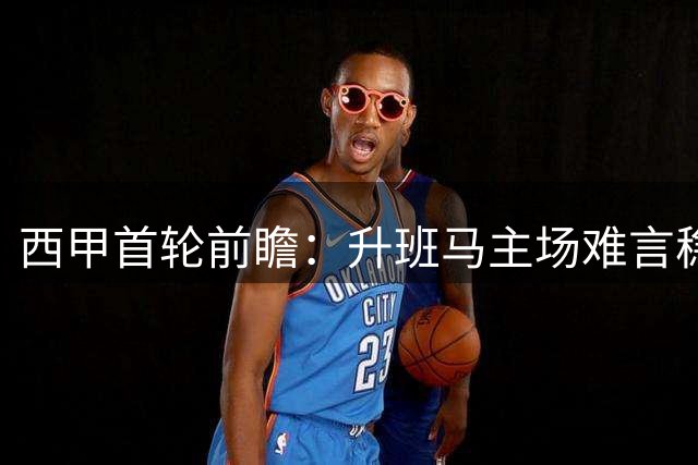 西甲首轮前瞻：升班马主场难言稳胜，保级队客场力拼积分